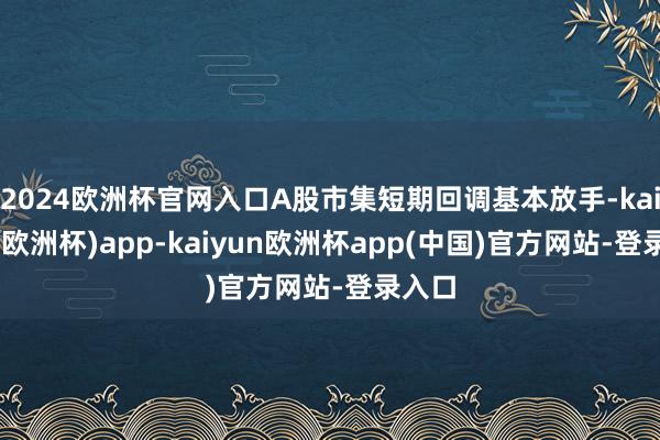 2024欧洲杯官网入口A股市集短期回调基本放手-kaiyun(欧洲杯)app-kaiyun欧洲杯app(中国)官方网站-登录入口