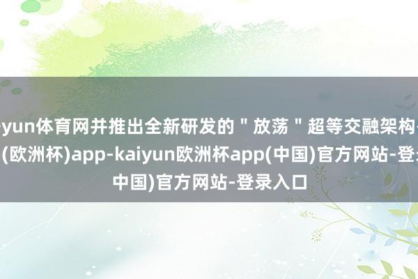 开yun体育网并推出全新研发的＂放荡＂超等交融架构-kaiyun(欧洲杯)app-kaiyun欧洲杯app(中国)官方网站-登录入口