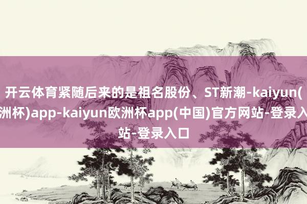 开云体育紧随后来的是祖名股份、ST新潮-kaiyun(欧洲杯)app-kaiyun欧洲杯app(中国)官方网站-登录入口
