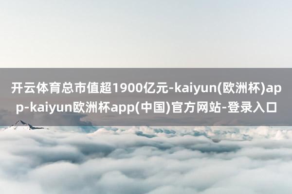 开云体育总市值超1900亿元-kaiyun(欧洲杯)app-kaiyun欧洲杯app(中国)官方网站-登录入口