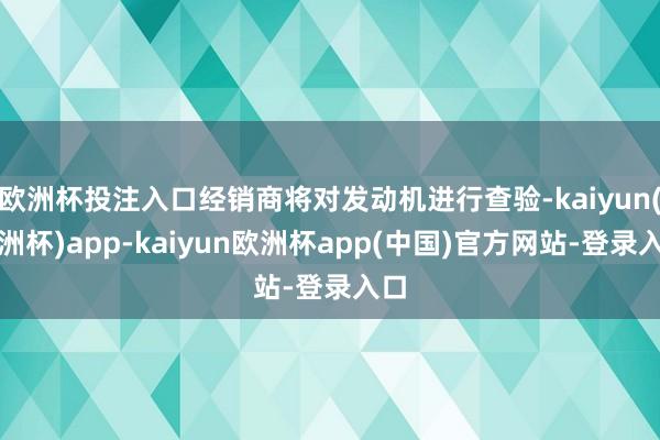 欧洲杯投注入口经销商将对发动机进行查验-kaiyun(欧洲杯)app-kaiyun欧洲杯app(中国)官方网站-登录入口