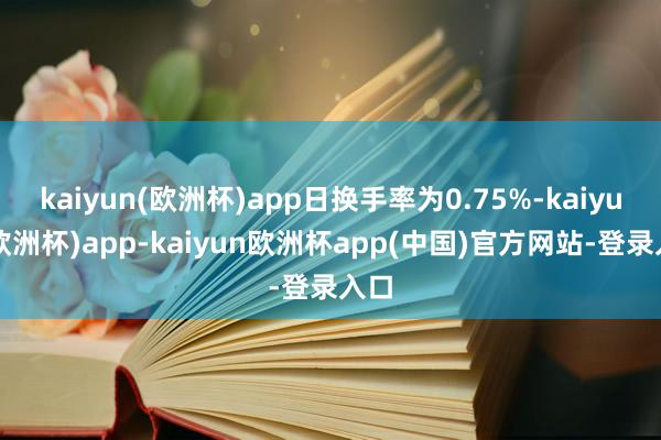 kaiyun(欧洲杯)app日换手率为0.75%-kaiyun(欧洲杯)app-kaiyun欧洲杯app(中国)官方网站-登录入口