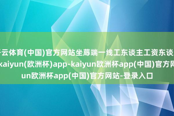 开云体育(中国)官方网站坐蓐端一线工东谈主工资东谈主均增长23%-kaiyun(欧洲杯)app-kaiyun欧洲杯app(中国)官方网站-登录入口