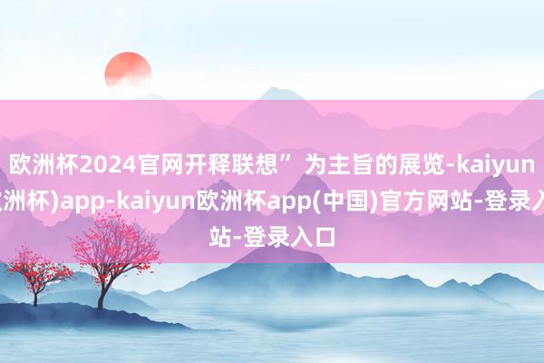 欧洲杯2024官网开释联想” 为主旨的展览-kaiyun(欧洲杯)app-kaiyun欧洲杯app(中国)官方网站-登录入口