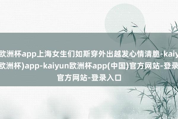 欧洲杯app上海女生们如斯穿外出越发心情清脆-kaiyun(欧洲杯)app-kaiyun欧洲杯app(中国)官方网站-登录入口