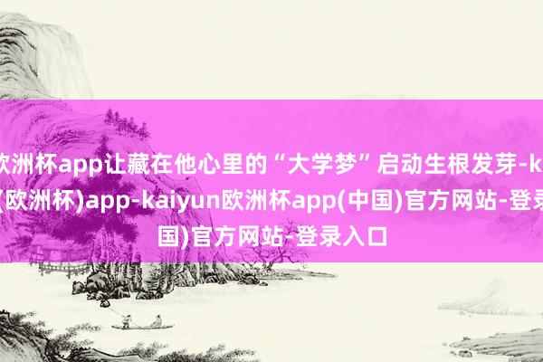 欧洲杯app让藏在他心里的“大学梦”启动生根发芽-kaiyun(欧洲杯)app-kaiyun欧洲杯app(中国)官方网站-登录入口