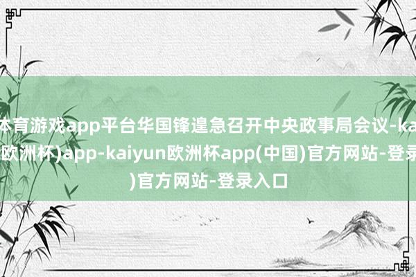 体育游戏app平台华国锋遑急召开中央政事局会议-kaiyun(欧洲杯)app-kaiyun欧洲杯app(中国)官方网站-登录入口
