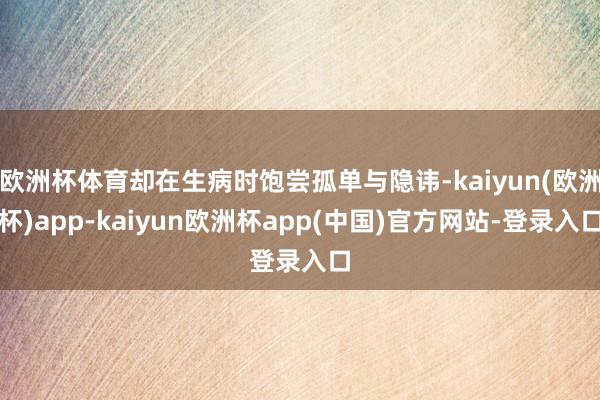 欧洲杯体育却在生病时饱尝孤单与隐讳-kaiyun(欧洲杯)app-kaiyun欧洲杯app(中国)官方网站-登录入口