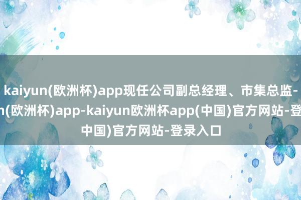 kaiyun(欧洲杯)app现任公司副总经理、市集总监-kaiyun(欧洲杯)app-kaiyun欧洲杯app(中国)官方网站-登录入口