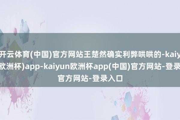 开云体育(中国)官方网站王楚然确实利弊哄哄的-kaiyun(欧洲杯)app-kaiyun欧洲杯app(中国)官方网站-登录入口