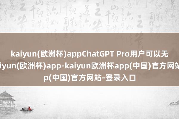 kaiyun(欧洲杯)appChatGPT Pro用户可以无穷打听-kaiyun(欧洲杯)app-kaiyun欧洲杯app(中国)官方网站-登录入口