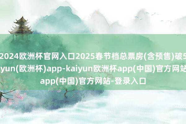2024欧洲杯官网入口2025春节档总票房(含预售)破57亿元-kaiyun(欧洲杯)app-kaiyun欧洲杯app(中国)官方网站-登录入口
