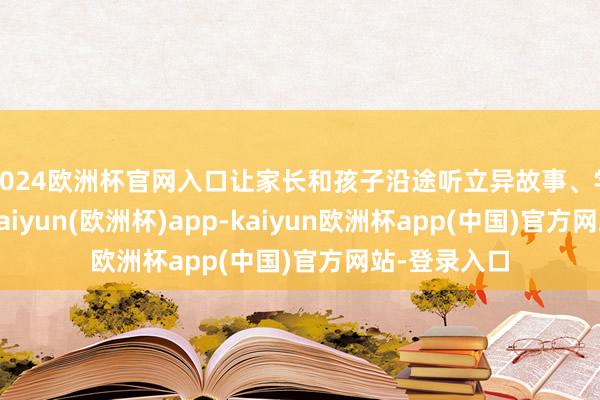 2024欧洲杯官网入口让家长和孩子沿途听立异故事、学党史学问-kaiyun(欧洲杯)app-kaiyun欧洲杯app(中国)官方网站-登录入口