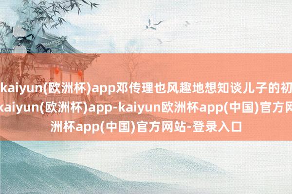 kaiyun(欧洲杯)app邓传理也风趣地想知谈儿子的初恋对象是誰-kaiyun(欧洲杯)app-kaiyun欧洲杯app(中国)官方网站-登录入口