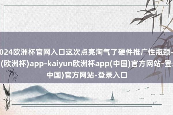 2024欧洲杯官网入口这次点亮淘气了硬件推广性瓶颈-kaiyun(欧洲杯)app-kaiyun欧洲杯app(中国)官方网站-登录入口