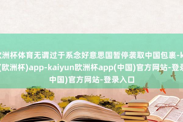 欧洲杯体育无谓过于系念好意思国暂停袭取中国包裹-kaiyun(欧洲杯)app-kaiyun欧洲杯app(中国)官方网站-登录入口