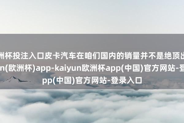 欧洲杯投注入口皮卡汽车在咱们国内的销量并不是绝顶出色-kaiyun(欧洲杯)app-kaiyun欧洲杯app(中国)官方网站-登录入口