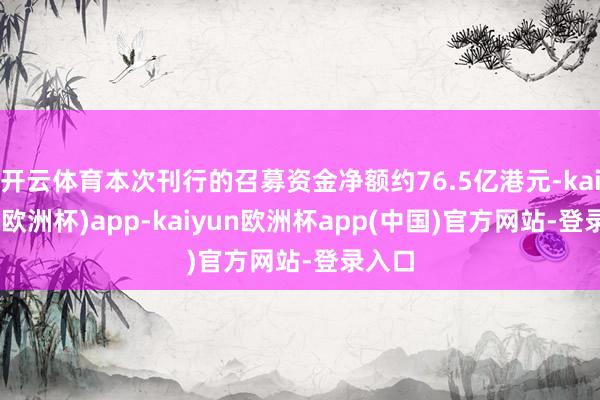 开云体育本次刊行的召募资金净额约76.5亿港元-kaiyun(欧洲杯)app-kaiyun欧洲杯app(中国)官方网站-登录入口