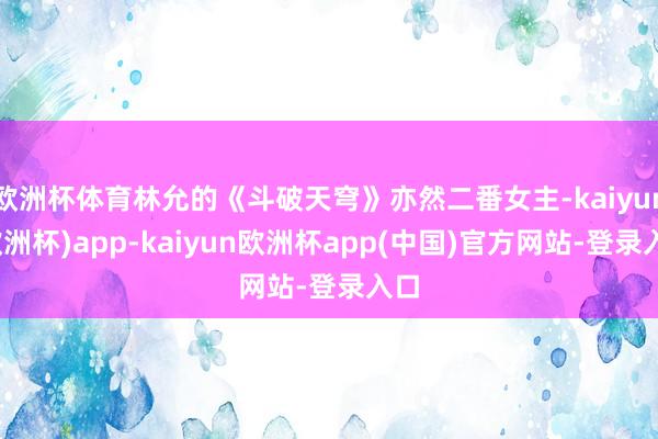 欧洲杯体育林允的《斗破天穹》亦然二番女主-kaiyun(欧洲杯)app-kaiyun欧洲杯app(中国)官方网站-登录入口