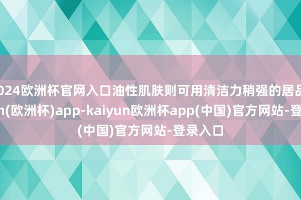 2024欧洲杯官网入口油性肌肤则可用清洁力稍强的居品-kaiyun(欧洲杯)app-kaiyun欧洲杯app(中国)官方网站-登录入口