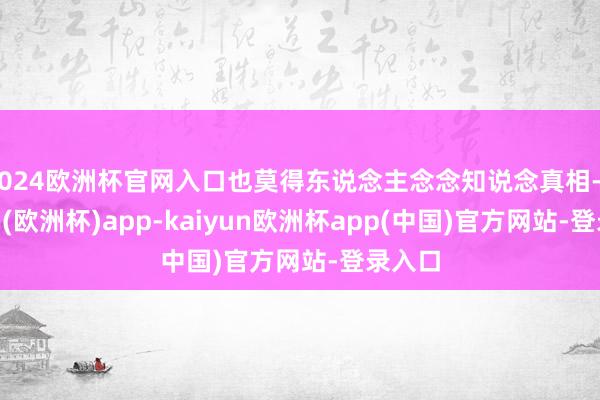 2024欧洲杯官网入口也莫得东说念主念念知说念真相-kaiyun(欧洲杯)app-kaiyun欧洲杯app(中国)官方网站-登录入口
