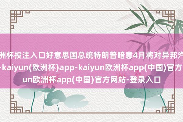 欧洲杯投注入口好意思国总统特朗普暗意4月将对异邦汽车入口加征关税-kaiyun(欧洲杯)app-kaiyun欧洲杯app(中国)官方网站-登录入口