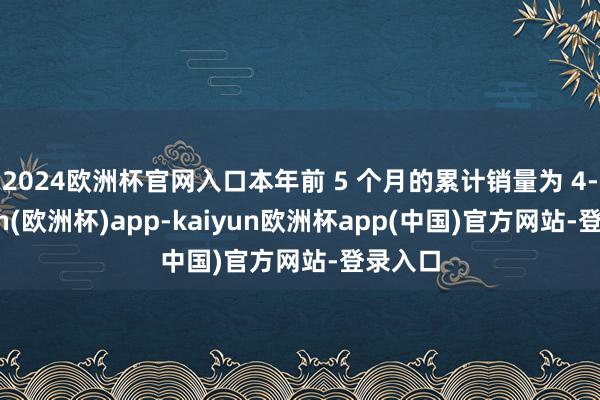 2024欧洲杯官网入口本年前 5 个月的累计销量为 4-kaiyun(欧洲杯)app-kaiyun欧洲杯app(中国)官方网站-登录入口