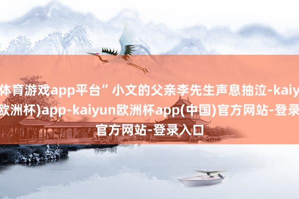 体育游戏app平台”小文的父亲李先生声息抽泣-kaiyun(欧洲杯)app-kaiyun欧洲杯app(中国)官方网站-登录入口