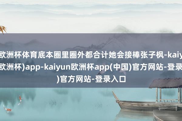 欧洲杯体育底本圈里圈外都合计她会接棒张子枫-kaiyun(欧洲杯)app-kaiyun欧洲杯app(中国)官方网站-登录入口