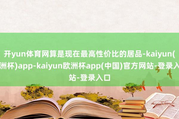 开yun体育网算是现在最高性价比的居品-kaiyun(欧洲杯)app-kaiyun欧洲杯app(中国)官方网站-登录入口