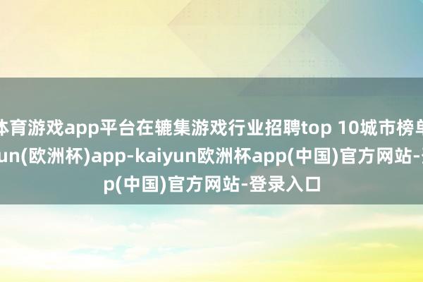 体育游戏app平台在辘集游戏行业招聘top 10城市榜单中-kaiyun(欧洲杯)app-kaiyun欧洲杯app(中国)官方网站-登录入口