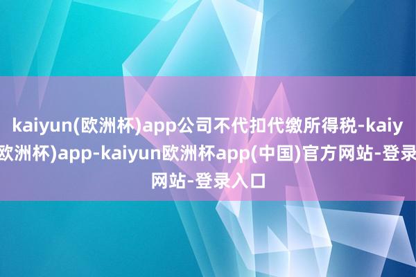 kaiyun(欧洲杯)app公司不代扣代缴所得税-kaiyun(欧洲杯)app-kaiyun欧洲杯app(中国)官方网站-登录入口