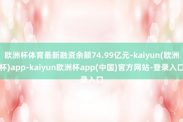 欧洲杯体育最新融资余额74.99亿元-kaiyun(欧洲杯)app-kaiyun欧洲杯app(中国)官方网站-登录入口
