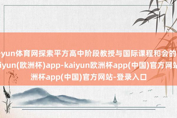 开yun体育网探索平方高中阶段教授与国际课程和会的轨制旅途-kaiyun(欧洲杯)app-kaiyun欧洲杯app(中国)官方网站-登录入口