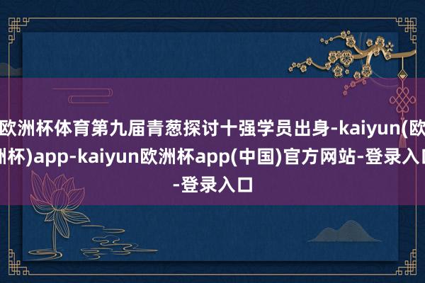 欧洲杯体育第九届青葱探讨十强学员出身-kaiyun(欧洲杯)app-kaiyun欧洲杯app(中国)官方网站-登录入口