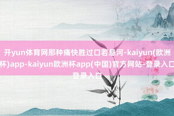 开yun体育网那种痛快胜过口若悬河-kaiyun(欧洲杯)app-kaiyun欧洲杯app(中国)官方网站-登录入口