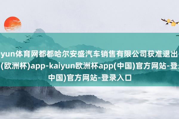 开yun体育网都都哈尔安盛汽车销售有限公司获准退出-kaiyun(欧洲杯)app-kaiyun欧洲杯app(中国)官方网站-登录入口