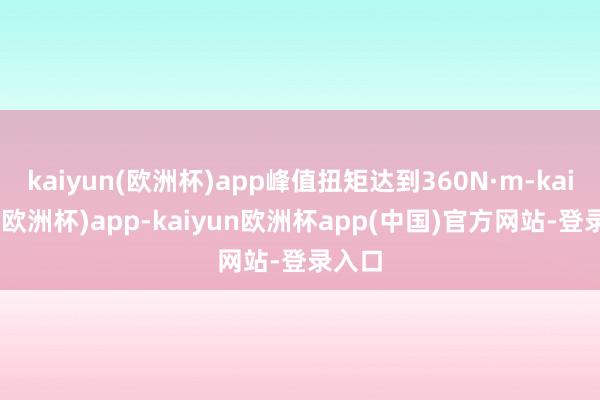 kaiyun(欧洲杯)app峰值扭矩达到360N·m-kaiyun(欧洲杯)app-kaiyun欧洲杯app(中国)官方网站-登录入口
