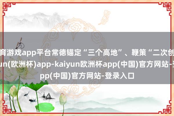 体育游戏app平台常德锚定“三个高地”、鞭策“二次创业”-kaiyun(欧洲杯)app-kaiyun欧洲杯app(中国)官方网站-登录入口
