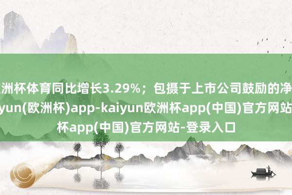 欧洲杯体育同比增长3.29%；包摄于上市公司鼓励的净利润72-kaiyun(欧洲杯)app-kaiyun欧洲杯app(中国)官方网站-登录入口
