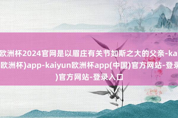 欧洲杯2024官网是以眉庄有关节如斯之大的父亲-kaiyun(欧洲杯)app-kaiyun欧洲杯app(中国)官方网站-登录入口