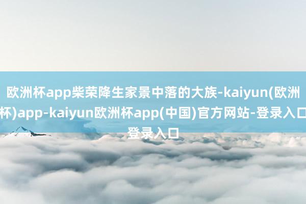 欧洲杯app柴荣降生家景中落的大族-kaiyun(欧洲杯)app-kaiyun欧洲杯app(中国)官方网站-登录入口