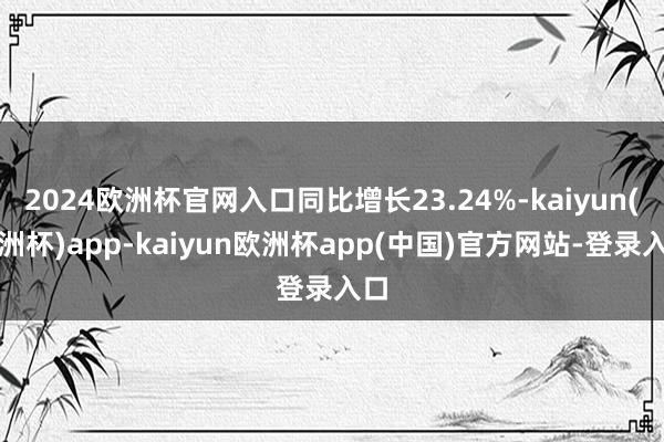 2024欧洲杯官网入口同比增长23.24%-kaiyun(欧洲杯)app-kaiyun欧洲杯app(中国)官方网站-登录入口