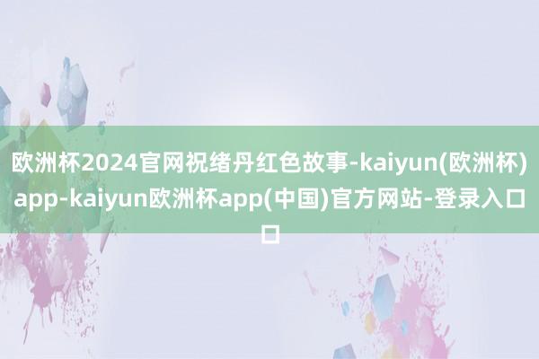 欧洲杯2024官网祝绪丹红色故事-kaiyun(欧洲杯)app-kaiyun欧洲杯app(中国)官方网站-登录入口