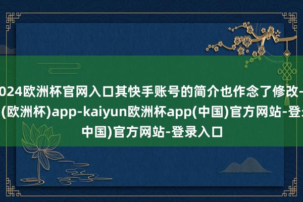 2024欧洲杯官网入口其快手账号的简介也作念了修改-kaiyun(欧洲杯)app-kaiyun欧洲杯app(中国)官方网站-登录入口
