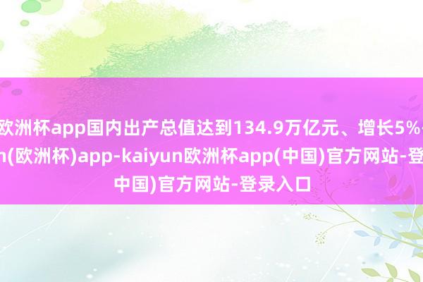 欧洲杯app国内出产总值达到134.9万亿元、增长5%-kaiyun(欧洲杯)app-kaiyun欧洲杯app(中国)官方网站-登录入口