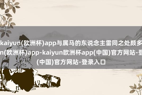 kaiyun(欧洲杯)app与属马的东说念主雷同之处颇多-kaiyun(欧洲杯)app-kaiyun欧洲杯app(中国)官方网站-登录入口