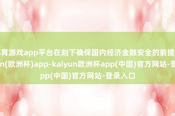 体育游戏app平台在刻下确保国内经济金融安全的前提下-kaiyun(欧洲杯)app-kaiyun欧洲杯app(中国)官方网站-登录入口