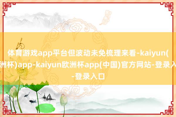 体育游戏app平台但波动未免　　梳理来看-kaiyun(欧洲杯)app-kaiyun欧洲杯app(中国)官方网站-登录入口