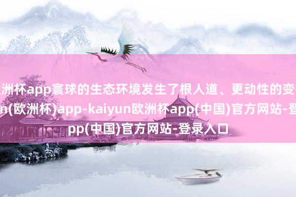 欧洲杯app寰球的生态环境发生了根人道、更动性的变化-kaiyun(欧洲杯)app-kaiyun欧洲杯app(中国)官方网站-登录入口